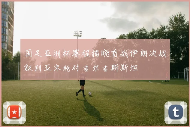 国足亚洲杯赛程揭晓首战伊朗次战叙利亚末轮对吉尔吉斯斯坦
