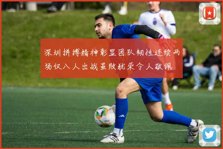深圳拼搏精神彰显团队韧性连续两场仅八人出战虽败犹荣令人敬佩