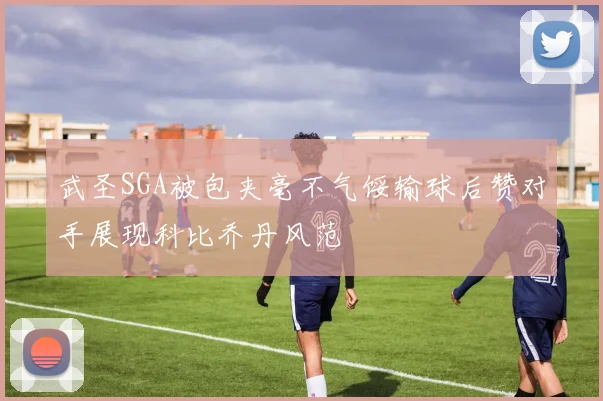 武圣SGA被包夹毫不气馁输球后赞对手展现科比乔丹风范