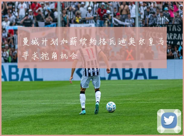 曼城计划加薪续约格瓦迪奥尔皇马寻求挖角机会