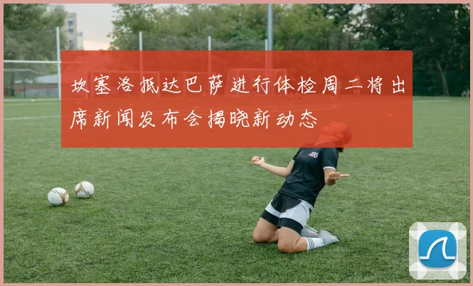 坎塞洛抵达巴萨进行体检周二将出席新闻发布会揭晓新动态