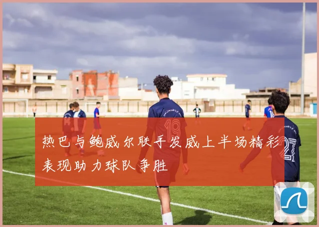 热巴与鲍威尔联手发威上半场精彩表现助力球队争胜