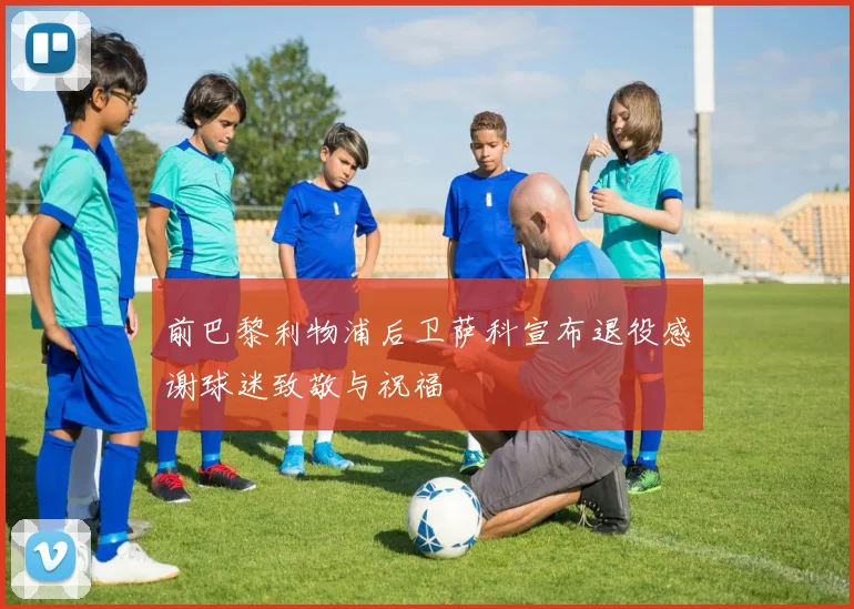 前巴黎利物浦后卫萨科宣布退役感谢球迷致敬与祝福