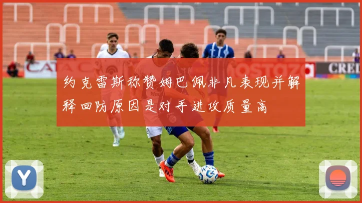约克雷斯称赞姆巴佩非凡表现并解释回防原因是对手进攻质量高