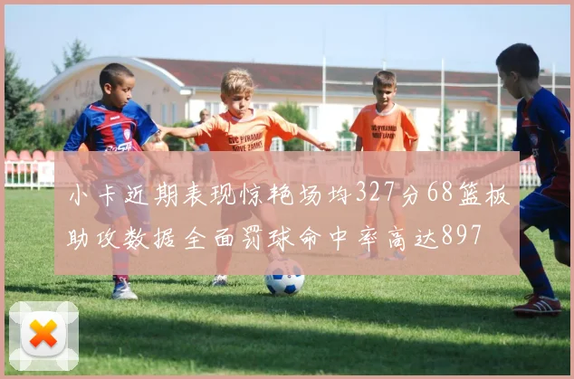 小卡近期表现惊艳场均327分68篮板助攻数据全面罚球命中率高达897
